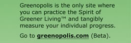 Greenopolis is the only site where you can practice the Spirit of Greener Living and tangibly measure your individual progress. Go to greenopolis.com (Beta).